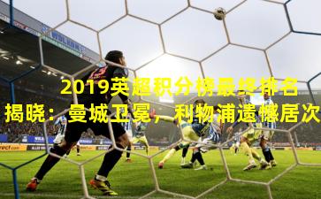  2019英超积分榜最终排名揭晓：曼城卫冕，利物浦遗憾居次