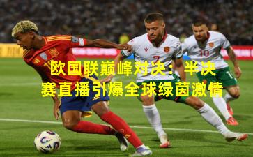 欧国联巅峰对决：半决赛直播引爆全球绿茵激情