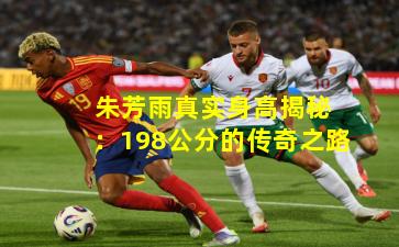  朱芳雨真实身高揭秘：198公分的传奇之路