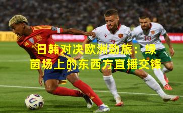 日韩对决欧洲劲旅：绿茵场上的东西方直播交锋