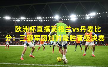  欧洲杯直播英格兰vs丹麦比分：三狮军团加时险胜晋级决赛