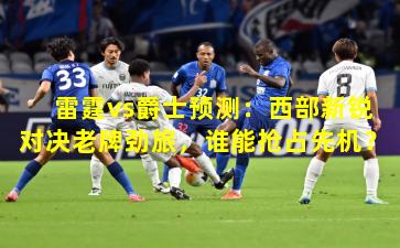 雷霆vs爵士预测：西部新锐对决老牌劲旅，谁能抢占先机？